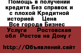 Помощь в получении кредита Без справок и с плохой Кредитной историей  › Цена ­ 11 - Все города Бизнес » Услуги   . Ростовская обл.,Ростов-на-Дону г.